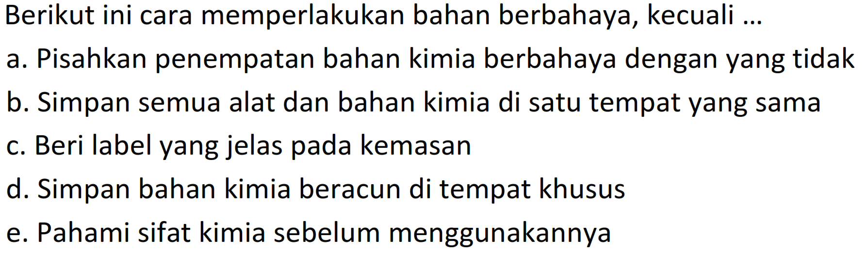 Berikut ini cara memperlakukan bahan berbahaya, kecuali ...
a. Pisahkan penempatan bahan kimia berbahaya dengan yang tidak
b. Simpan semua alat dan bahan kimia di satu tempat yang sama
c. Beri label yang jelas pada kemasan
d. Simpan bahan kimia beracun di tempat khusus
e. Pahami sifat kimia sebelum menggunakannya