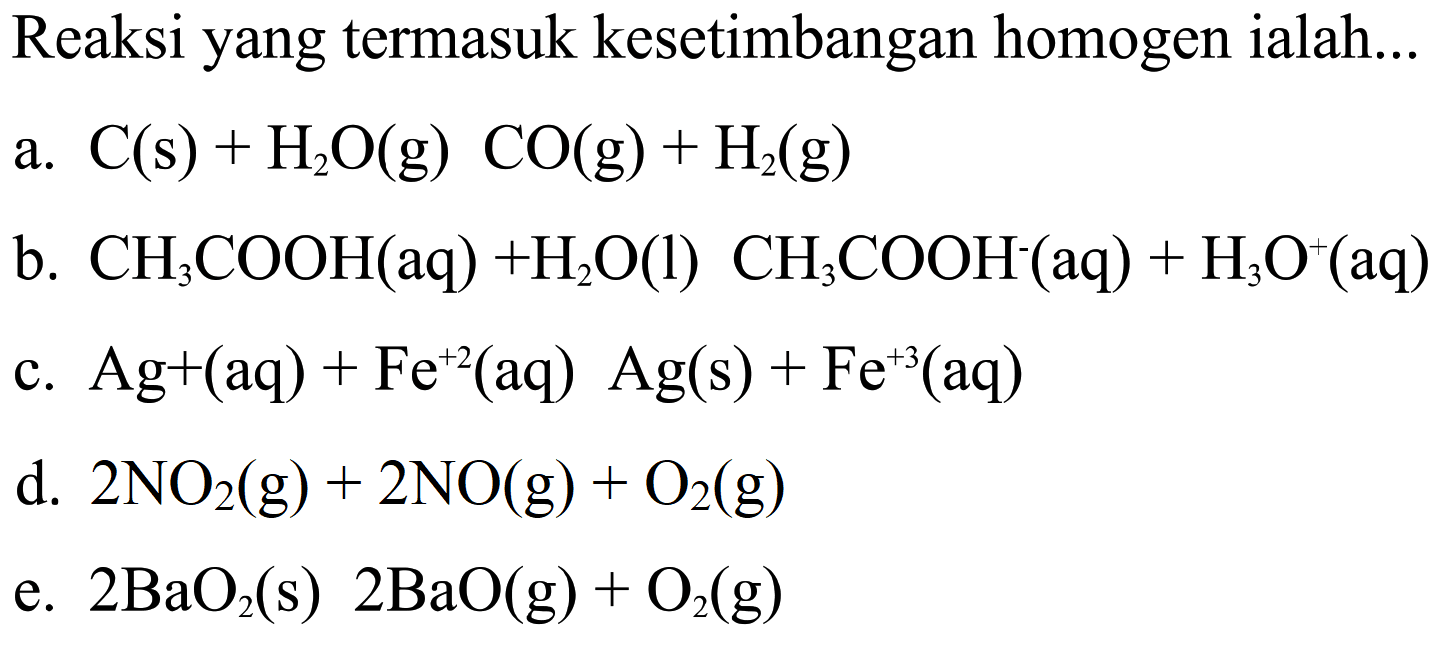 Reaksi yang termasuk kesetimbangan homogen ialah ...a. C(s)+H2O(g)+CO(g)+H2(g) b. CH3COOH(aq)+H2O(l)+CH3COOH^-(aq)+H3 O^+(aq) c. Ag^+(aq)+Fe^(+2)(aq)+Ag(s)+Fe^(+3)(aq) d. 2NO2(g)+2NO(g)+O2(g) e. 2BaO2(s)+2BaO(g)+O2(g)