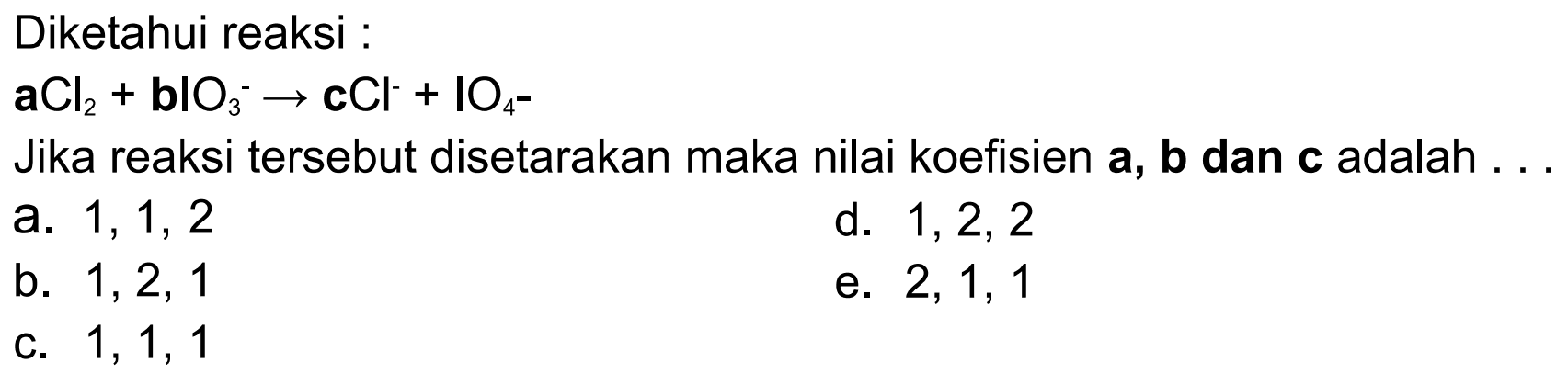 Diketahui reaksi : aCl2+blO3^- -> cCl^- + lO4^- Jika reaksi tersebut disetarakan maka nilai koefisien a, b dan c adalah . . . 