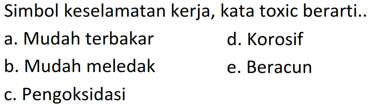 Simbol keselamatan kerja, kata toxic berarti..
a. Mudah terbakar
d. Korosif
b. Mudah meledak
e. Beracun
c. Pengoksidasi