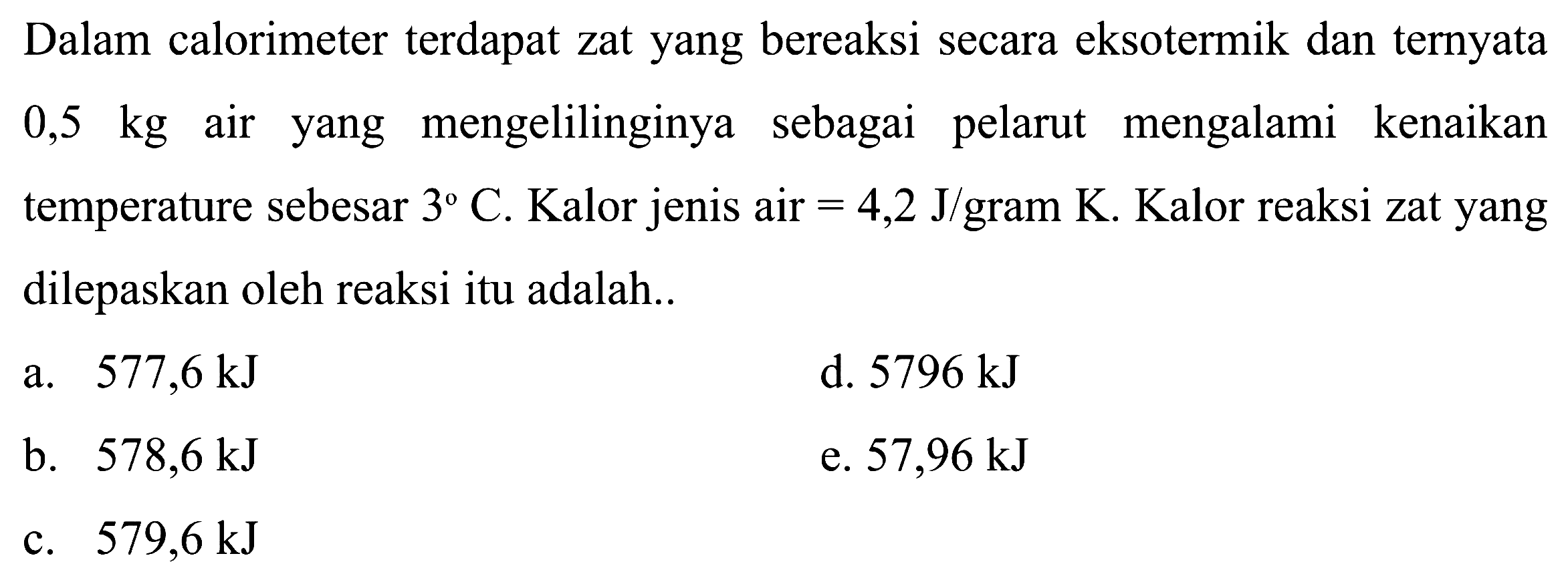 Dalam calorimeter terdapat zat yang bereaksi secara eksotermik dan ternyata 0,5 kg air yang mengelilinginya sebagai pelarut mengalami kenaikan temperature sebesar 3 C. Kalor jenis air =4,2 J/gram K. Kalor reaksi zat yang dilepaskan oleh reaksi itu adalah...