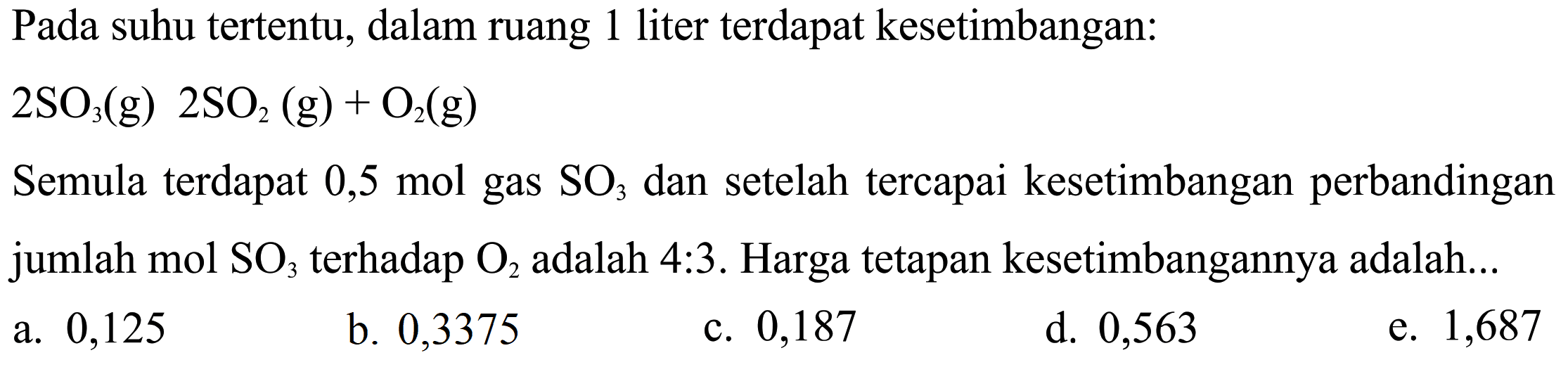 Pada suhu tertentu, dalam ruang 1 liter terdapat kesetimbangan: 2SO3(g) 2SO2(g)+O2(g) Semula terdapat 0,5 mol  gas  SO3  dan setelah tercapai kesetimbangan perbandingan jumlah  mol SO3  terhadap  O2  adalah 4:3. Harga tetapan kesetimbangannya adalah... 