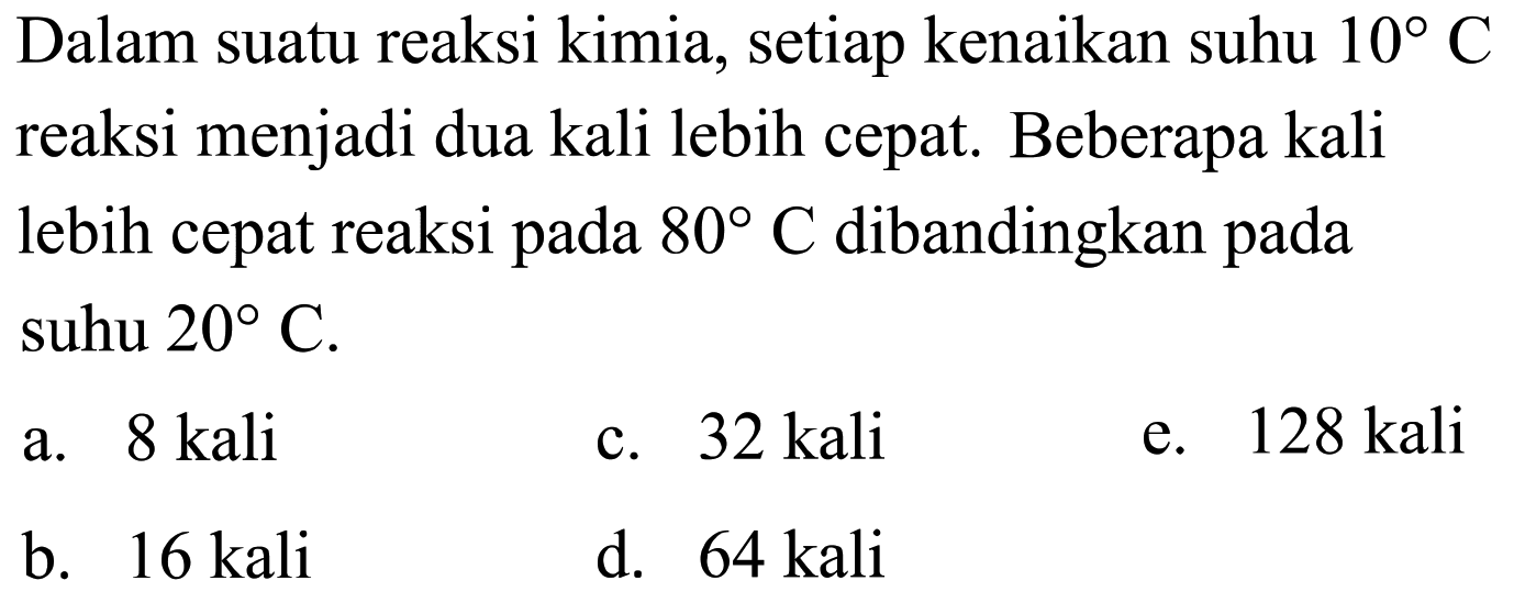 Dalam suatu reaksi kimia, setiap kenaikan suhu 10 C reaksi menjadi dua kali lebih cepat. Beberapa kali lebih cepat reaksi pada 80 C dibandingkan pada suhu 20 C. 