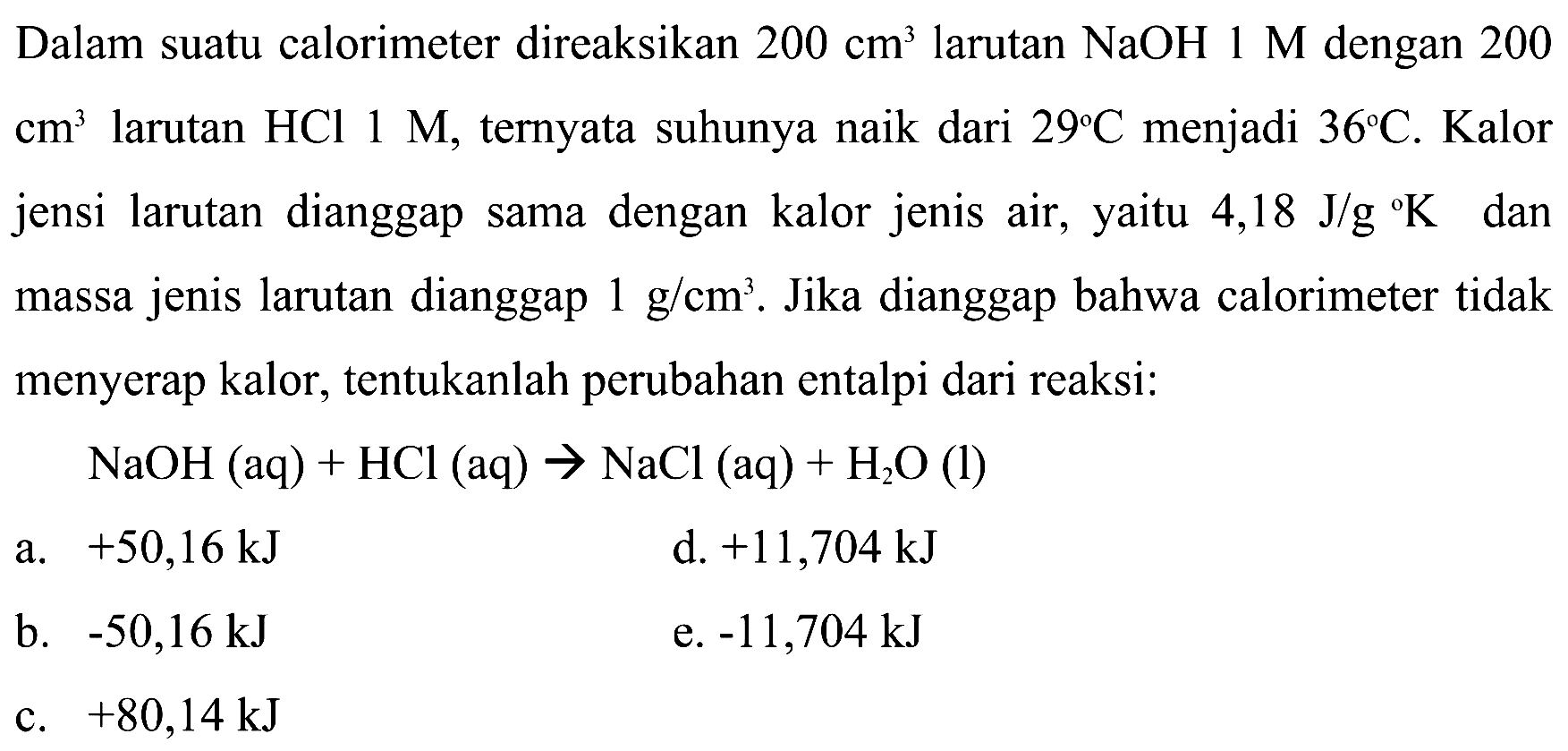 Dalam suatu calorimeter direaksikan  200 cm^3  larutan  NaOH 1 M  dengan 200  cm^3  larutan  HCl 1 M , ternyata suhunya naik dari  29 C  menjadi  36 C . Kalor jenis larutan dianggap sama dengan kalor jenis air, yaitu  4,18 J/g K  dan massa jenis larutan dianggap  1 g/cm^3 . Jika dianggap bahwa calorimeter tidak menyerap kalor, tentukanlah perubahan entalpi dari reaksi: NaOH(aq) + HCl(aq) -> NaCl(aq) + H2O(l) 