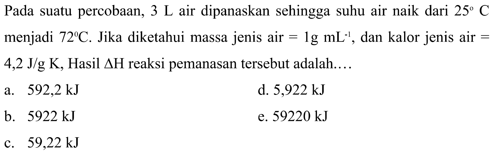 Pada suatu percobaan, 3 L air dipanaskan sehingga suhu air naik dari  25 C menjadi 72 C. Jika diketahui massa jenis air  =1 g mL^(-1), dan kalor jenis air = 4,2 J/g K, Hasil  segitiga H  reaksi pemanasan tersebut adalah.... 