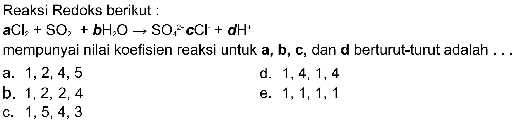 Reaksi Redoks berikut :a Cl2 + SO2 + b H2O -> SO4^2- c Cl^- + d H^+ mempunyai nilai koefisien reaksi untuk a, b, c, dan d berturut-turut adalah ... 