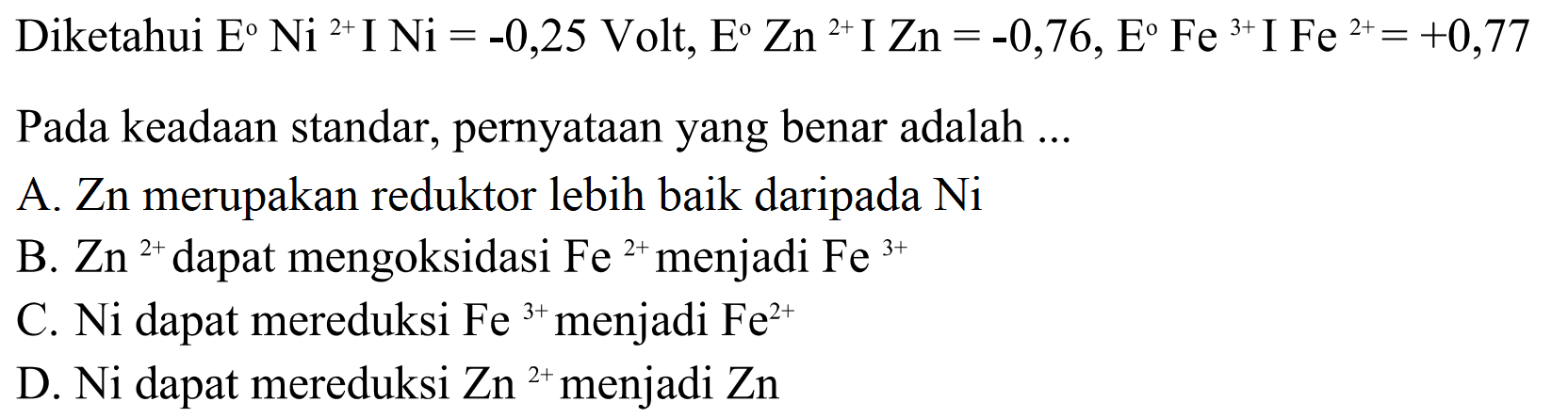 Diketahui E Ni^(2+) I Ni = -0,25 Volt, E Zn^(2+) I Zn = -0,76, E Fe^(3+) I Fe^(2+) = +0,77 Pada keadaan standar, pernyataan yang benar adalah 
A. Zn merupakan reduktor lebih baik daripada Ni 
B. Zn^(2+) dapat mengoksidasi Fe^(2+) menjadi Fe^(3+) 
C. Ni dapat mereduksi Fe^(3+) menjadi Fe^(2+) 
D. Ni dapat mereduksi Zn^(2+) menjadi Zn