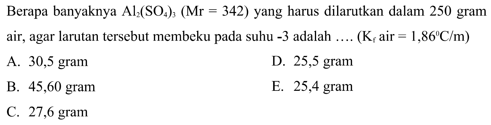 Berapa banyaknya Al2(SO4)3(Mr=342) yang harus dilarutkan dalam 250 gram air, agar larutan tersebut membeku pada suhu -3 adalah .... (Kf air=1,86 C/m) 