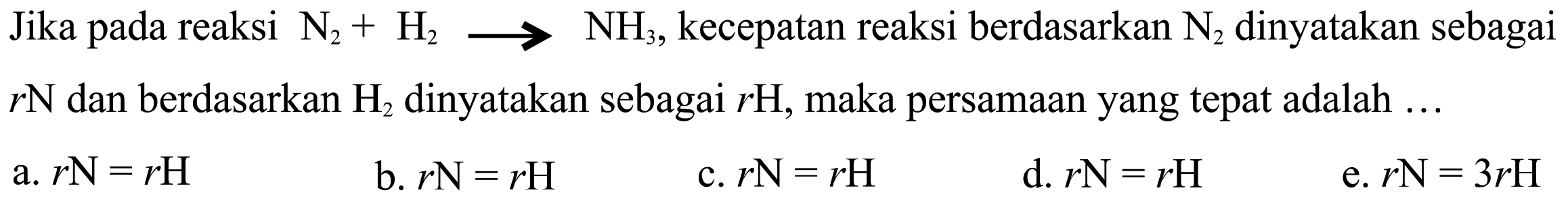 Jika pada N2 + H2 -> NH3, kecepatan reaksi berdasarkan N2 dinyatakan sebagai rN dan berdasarkan H2 dinyatakan sebagai rH, maka persamaan yang tepat adalah 
a. rN = rH b. rN = rH c. rN= rH d. rN = rH e. rN = 3 rH 