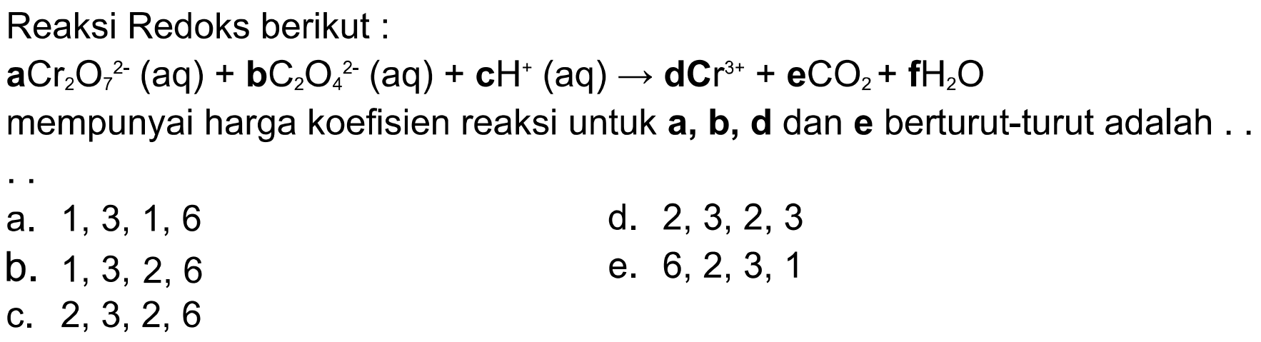 Reaksi Redoks berikut: aCr2O7^(2-)(aq) + bC2O4^(2-)(aq) + cH^+(aq) -> dCr^(3+) + eCO2 + fH2O  mempunyai harga koefisien reaksi untuk a, b, d dan e berturut-turut adalah ... 