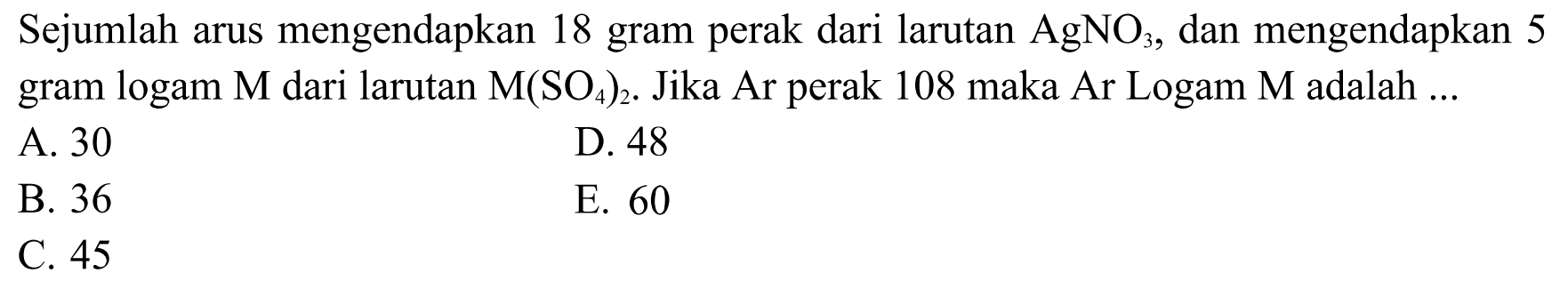 Sejumlah arus mengendapkan 18 gram perak dari larutan AgNO3, dan mengendapkan 5 gram logam M dari larutan M(SO4)2. Jika Ar perak 108 maka Ar Logam M adalah...