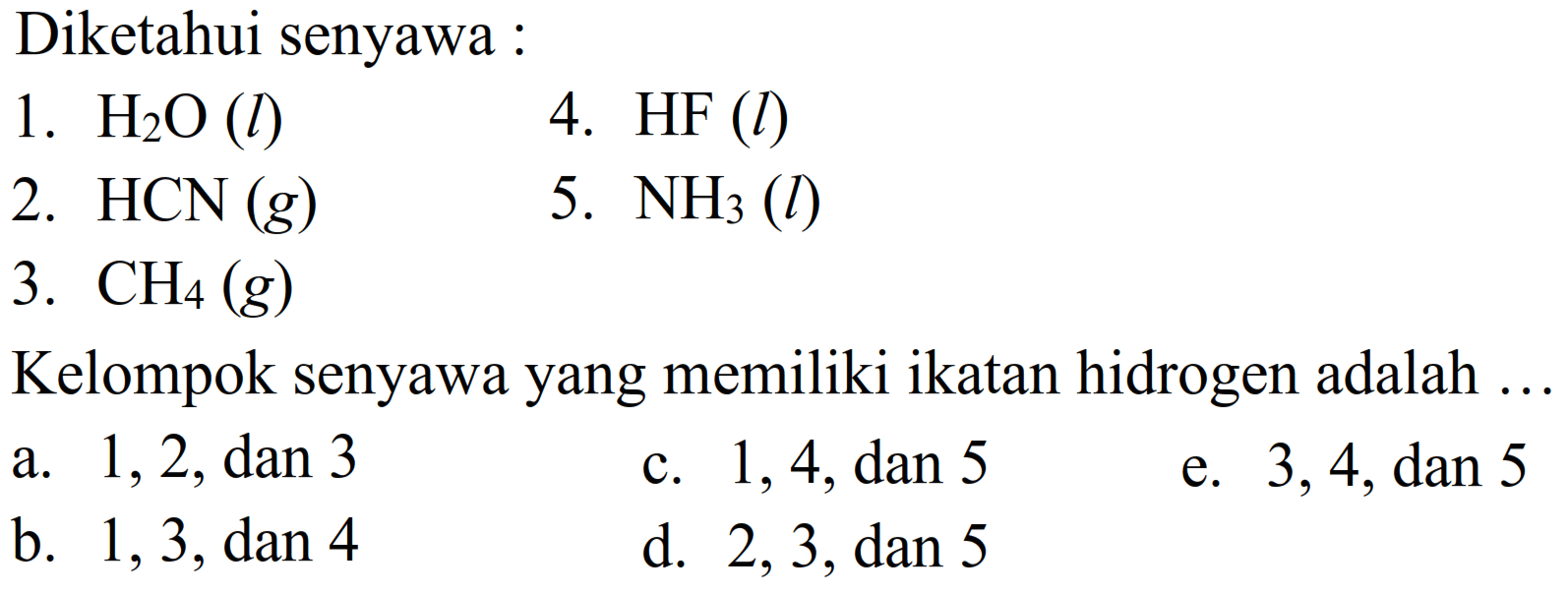 Diketahui senyawa: 1. H2O(l) 4. HF(l) 2. HCN(g) 5. NH3(l) 3. CH4(g) Kelompok senyawa yang memiliki ikatan hidrogen adalah ... a. 1,2, dan 3 c. 1,4, dan 5 e. 3,4, dan 5 b. 1,3, dan 4 d. 2,3, dan 5 