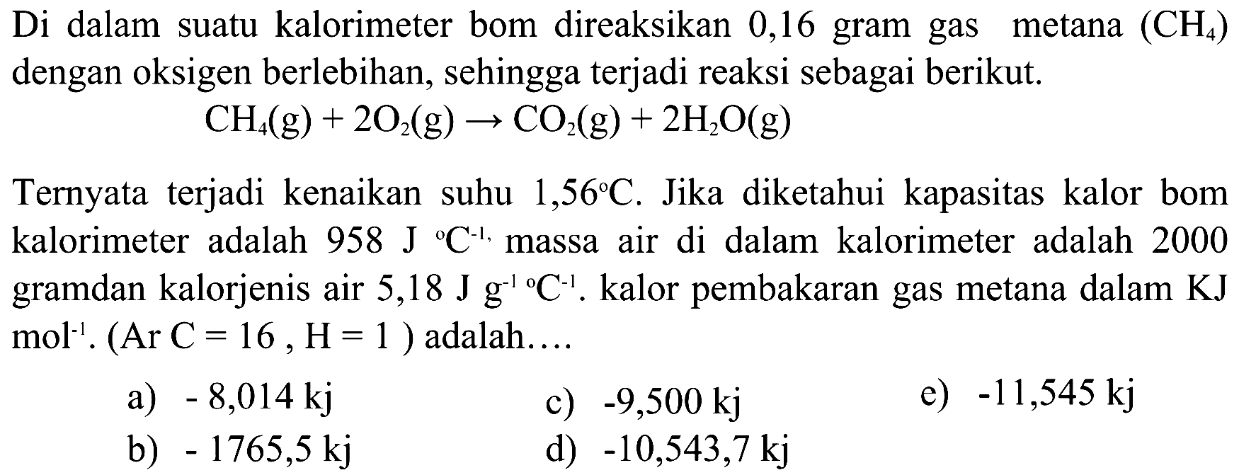 Di dalam suatu kalorimeter bom direaksikan 0,16 gram gas metana  (CH4)  dengan oksigen berlebihan, sehingga terjadi reaksi sebagai berikut.CH4 (g) + 2O2(g) -> CO2 (g) + 2H2O (g)Ternyata terjadi kenaikan suhu  1,56 C . Jika diketahui kapasitas kalor bom kalorimeter adalah  958 J/C^-1 . massa air di dalam kalorimeter adalah 2000 gramdan kalorjenis air  5,18 J g^-1/C^-1 . kalor pembakaran gas metana dalam  KJ   mol^-1 .(Ar C=16, H=1)  adalah....