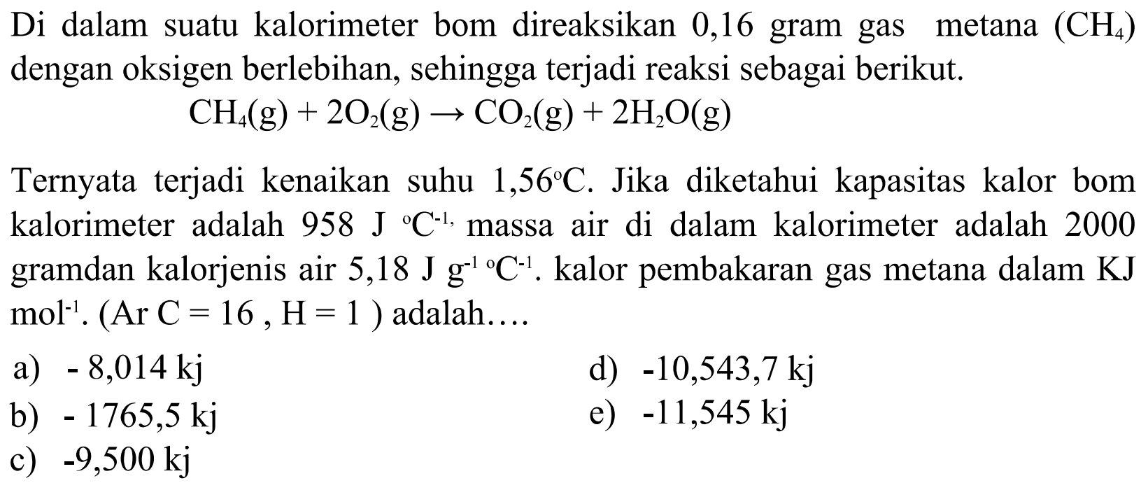 Di dalam suatu kalorimeter bom direaksikan 0,16 gram gas metana  (CH4)  dengan oksigen berlebihan, sehingga terjadi reaksi sebagai berikut. CH4(g)+2O2(g) -> CO2(g)+2H2O(g) Ternyata terjadi kenaikan suhu 1,56 C. Jika diketahui kapasitas kalor bom kalorimeter adalah  958 J/  C^(-1), massa air di dalam kalorimeter adalah 2000 gramdan kalorjenis air  5,18 J g^(-1)/  C^(-1). kalor pembakaran gas metana dalam KJ mol^(-1). (Ar C=16, H=1) adalah.... 