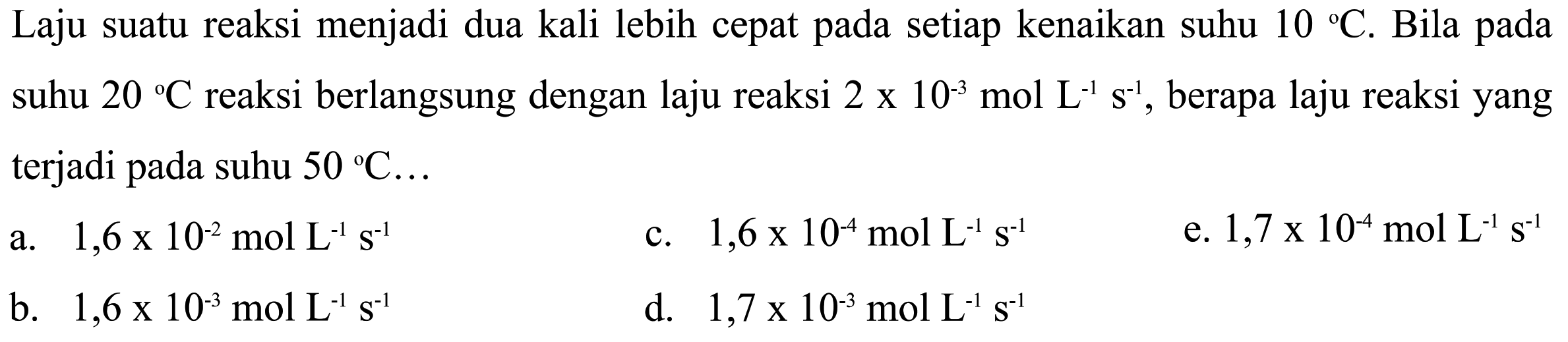 Laju suatu reaksi menjadi dua kali lebih cepat pada setiap kenaikan suhu 10 C. Bila pada suhu 20 C reaksi berlangsung dengan laju reaksi 2 x 10^(-3) mol L^(-1)s^(-1), berapa laju reaksi yang terjadi pada suhu 50 C ...         