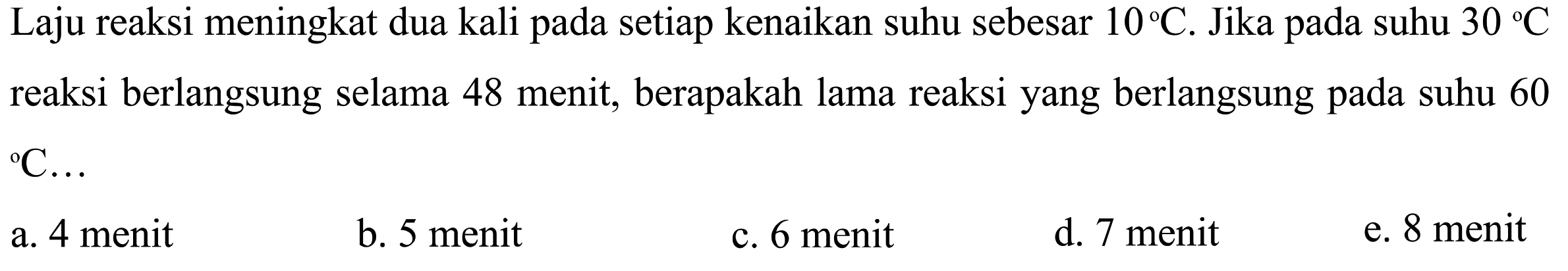 Laju reaksi meningkat dua kali pada setiap kenaikan suhu sebesar  10 C. Jika pada suhu  30 C  reaksi berlangsung selama 48 menit, berapakah lama reaksi yang berlangsung pada suhu 60 C ... 