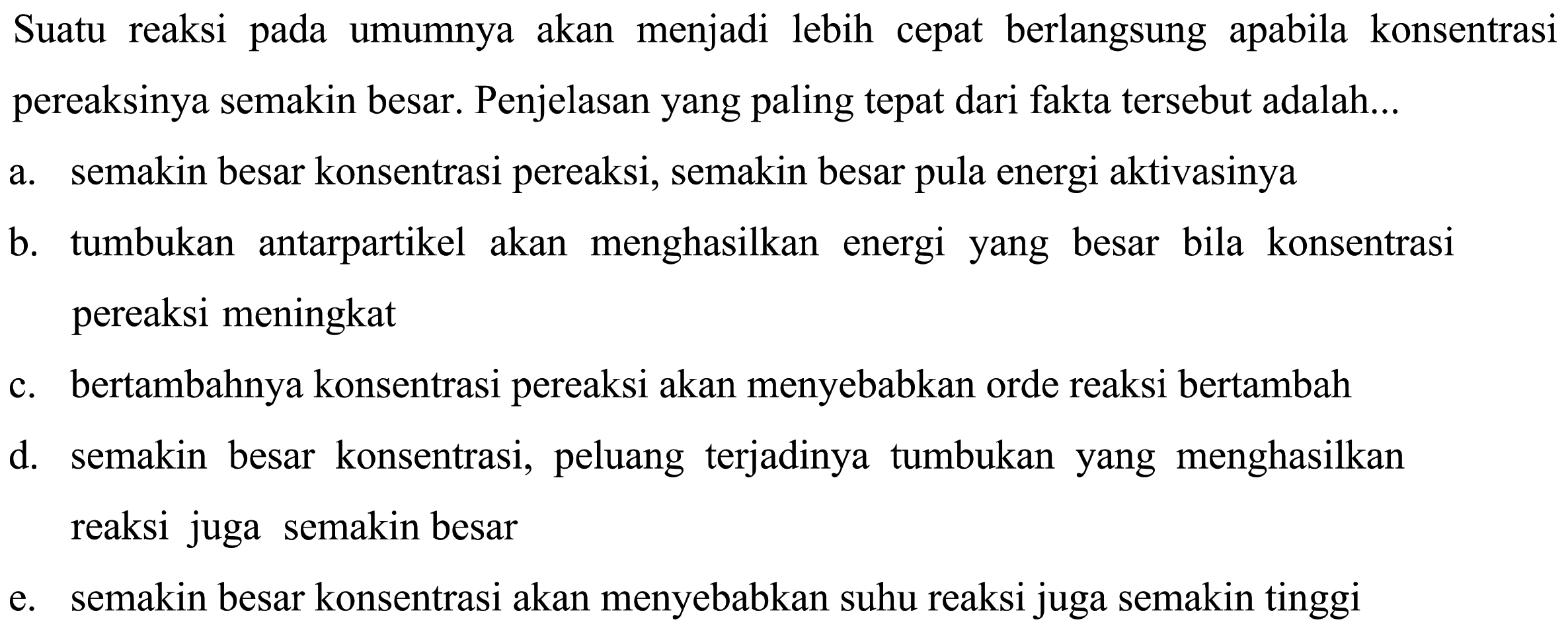 Suatu reaksi pada umumnya akan menjadi lebih cepat berlangsung apabila konsentrasi pereaksinya semakin besar. Penjelasan yang paling tepat dari fakta tersebut adalah...a. semakin besar konsentrasi pereaksi, semakin besar pula energi aktivasinyab. tumbukan antarpartikel akan menghasilkan energi yang besar bila konsentrasi pereaksi meningkatc. bertambahnya konsentrasi pereaksi akan menyebabkan orde reaksi bertambahd. semakin besar konsentrasi, peluang terjadinya tumbukan yang menghasilkan reaksi juga semakin besare. semakin besar konsentrasi akan menyebabkan suhu reaksi juga semakin tinggi