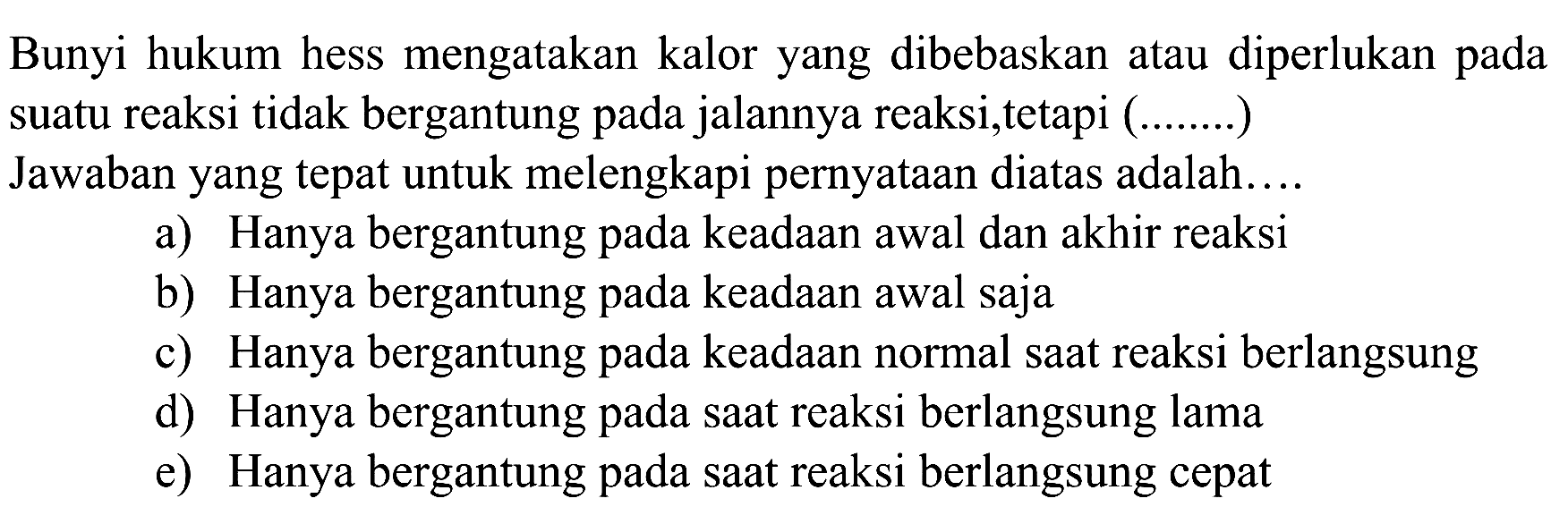 Bunyi hukum hess mengatakan kalor yang dibebaskan atau diperlukan pada suatu reaksi tidak bergantung pada jalannya reaksi,tetapi (.......) Jawaban yang tepat untuk melengkapi pernyataan diatas adalah....a) Hanya bergantung pada keadaan awal dan akhir reaksib) Hanya bergantung pada keadaan awal sajac) Hanya bergantung pada keadaan normal saat reaksi berlangsungd) Hanya bergantung pada saat reaksi berlangsung lamae) Hanya bergantung pada saat reaksi berlangsung cepat