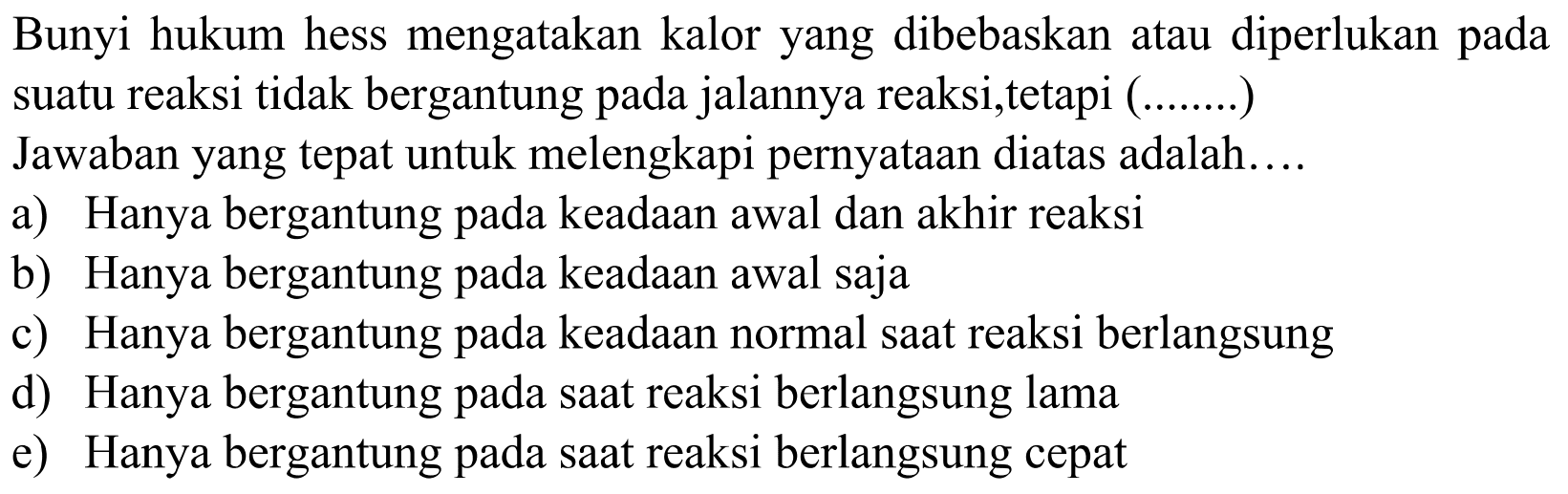 Bunyi hukum hess mengatakan kalor yang dibebaskan atau diperlukan pada suatu reaksi tidak bergantung pada jalannya reaksi,tetapi (.......)
Jawaban yang tepat untuk melengkapi pernyataan diatas adalah....
a) Hanya bergantung pada keadaan awal dan akhir reaksi
b) Hanya bergantung pada keadaan awal saja
c) Hanya bergantung pada keadaan normal saat reaksi berlangsung
d) Hanya bergantung pada saat reaksi berlangsung lama
e) Hanya bergantung pada saat reaksi berlangsung cepat