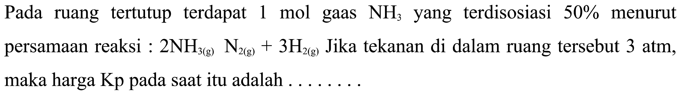 Pada ruang tertutup terdapat 1 mol gas NH3 yang terdisosiasi 50% menurut persamaan reaksi: 2NH3(g) N2(g)+3H2(g) Jika tekanan di dalam ruang tersebut 3 atm, maka harga Kp pada saat itu adalah . ......