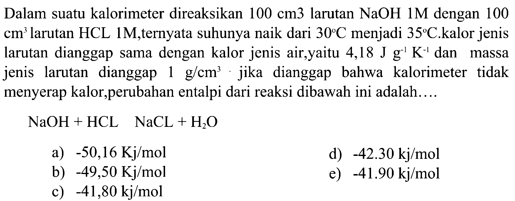 Dalam suatu kalorimeter direaksikan 100 cm 3 larutan NaOH 1 M dengan 100 cm^3 larutan HCL 1 M, ternyata suhunya naik dari 30 C menjadi 35 C. kalor jenis larutan dianggap sama dengan kalor jenis air,yaitu 4,18 J g^-1 K^-1 dan massa jenis larutan dianggap 1 g/cm^3. jika dianggap bahwa kalorimeter tidak menyerap kalor,perubahan entalpi dari reaksi dibawah ini adalah.... NaOH+HCL NaCL+H2O 