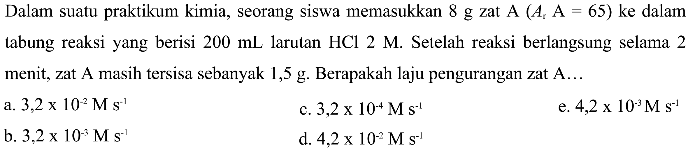 Dalam suatu praktikum kimia, seorang siswa memasukkan 8 g zat A(Ar A=65) ke dalam tabung reaksi yang berisi 200 mL larutan HCl 2 M. Setelah reaksi berlangsung selama 2 menit, zat A masih tersisa sebanyak  1,5 g. Berapakah laju pengurangan zat A...
