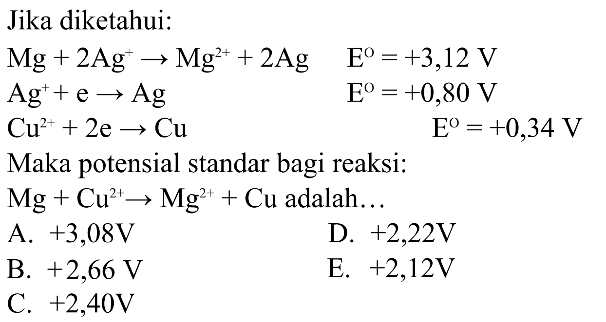 Jika diketahui: Mg+2Ag^(+)->Mg^(2+)+2Ag  E^o=+3,12V Ag^(+)+e->Ag  E^O=+0,80V Cu^(2+)+2e->Cu  E^O=+0,34V Maka potensial standar bagi reaksi: Mg+Cu^(2+)->Mg^(2+)+Cu  adalah  ... 