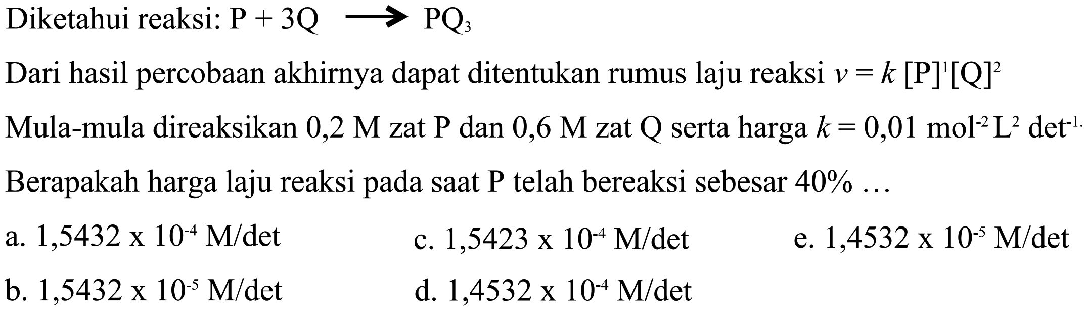 Diketahui reaksi: P + 3Q -> PQ3 Dari hasil percobaan akhirnya dapat ditentukan rumus laju reaksi v = k [P]^1[Q]^2. Mula-mula direaksikan 0,2 M zat P dan 0,6 M zat Q, serta harga k = 0,01 mol^(-2)L^2 det^(-1). Berapakah harga laju reaksi pada saat P telah bereaksi sebesar 40%