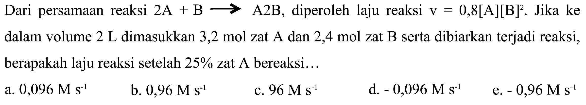 Dari persamaan reaksi 2 A + B -> A2B, diperoleh laju reaksi v = 0,8[A][B]^2. Jika ke dalam volume 2 L dimasukkan 3,2 mol zat A dan 2,4 mol zat B serta dibiarkan terjadi reaksi, berapakah laju reaksi setelah 25% zat A bereaksi