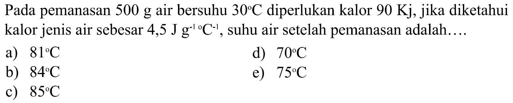 Pada pemanasan  500 g  air bersuhu  30C  diperlukan kalor  90 Kj , jika diketahui kalor jenis air sebesar  (4,5 Jg^(-1))/(C^(-1)) , suhu air setelah pemanasan adalah....