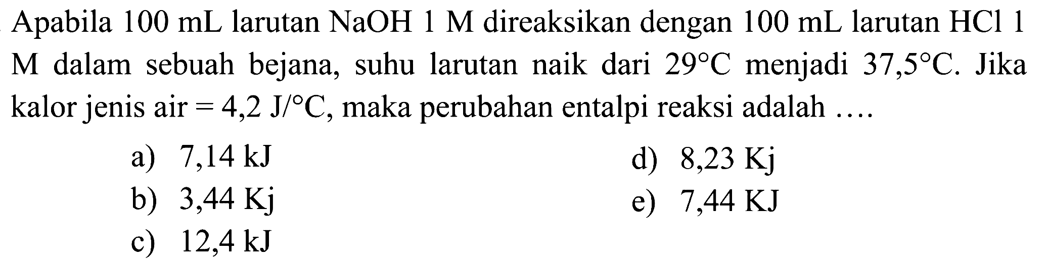 Apabila  100 mL  larutan  NaOH 1 M  direaksikan dengan  100 mL  larutan  HCl 1  M dalam sebuah bejana, suhu larutan naik dari  29 C  menjadi  37,5 C . Jika kalor jenis air  =4,2 J/ C , maka perubahan entalpi reaksi adalah ....