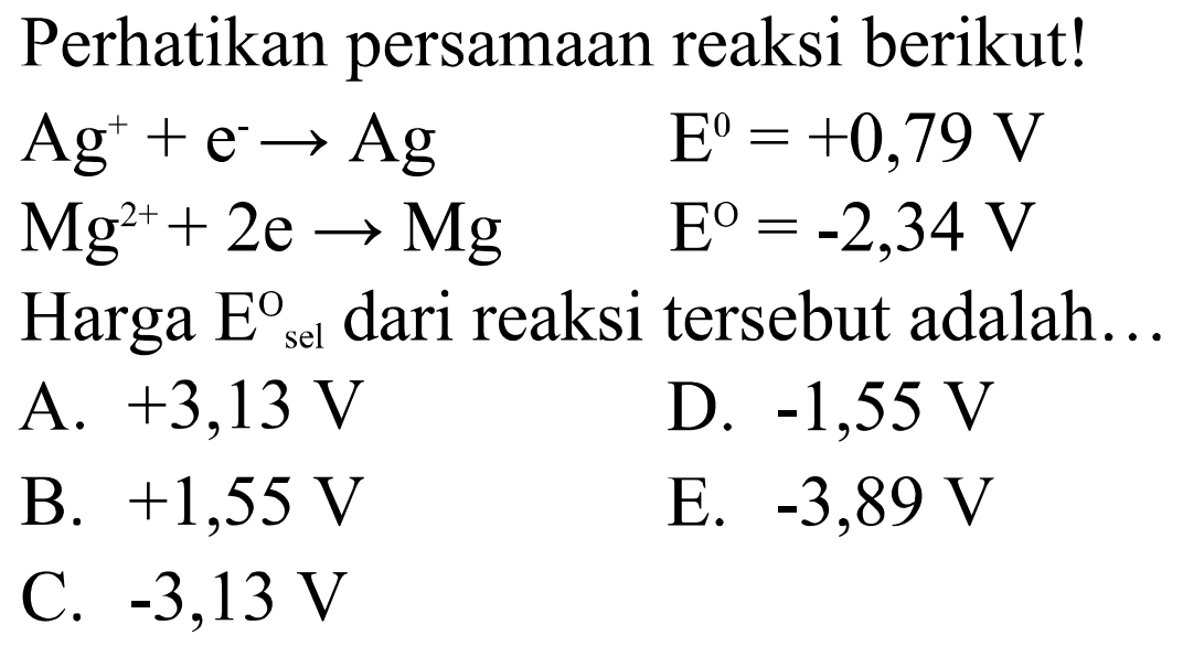 Perhatikan persamaan reaksi berikut!Ag^+ + e^- -> Ag  E=+0,79 V Mg^2+ + 2e -> Mg  E=-2,34 VHarga  E sel dari reaksi tersebut adalah...