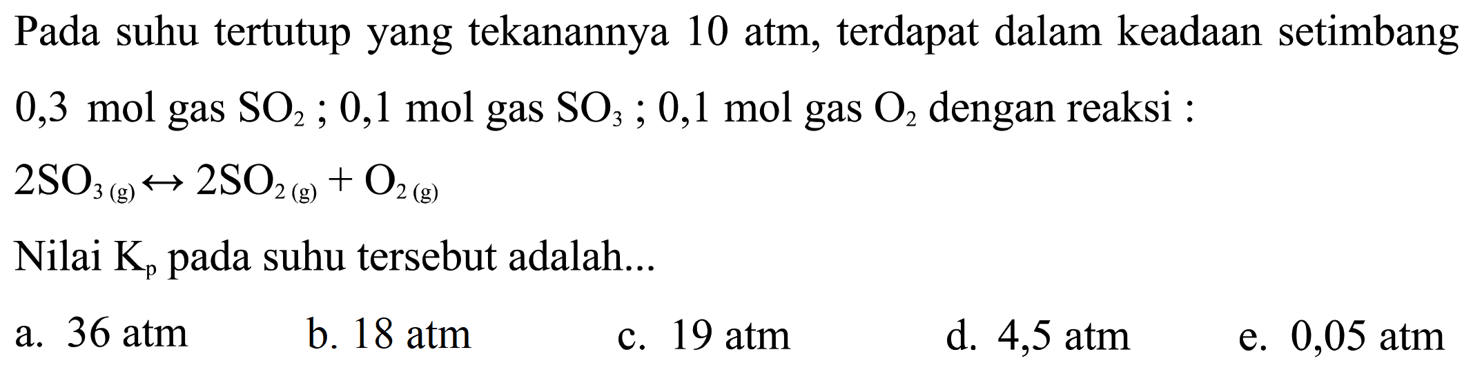 Pada suhu tertutup yang tekanannya 10 atm, terdapat dalam keadaan setimbang 0,3 mol gas SO2; 0,1 mol gas SO3; 0,1 mol gas O2 dengan reaksi : 2SO3(g) <-> 2SO2(g)+O2(g) Nilai Kp pada suhu tersebut adalah... 