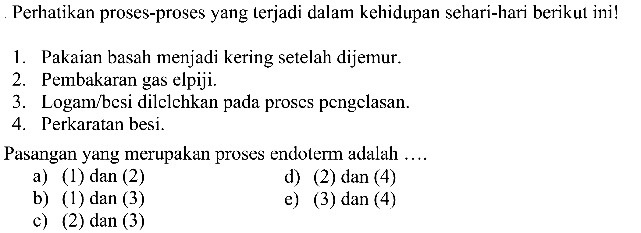 Perhatikan proses-proses yang terjadi dalam kehidupan sehari-hari berikut ini!1. Pakaian basah menjadi kering setelah dijemur.2. Pembakaran gas elpiji.3. Logam/besi dilelehkan pada proses pengelasan.4. Perkaratan besi.Pasangan yang merupakan proses endoterm adalah ....