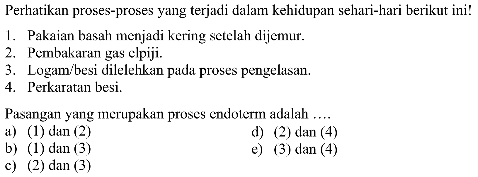 Perhatikan proses-proses yang terjadi dalam kehidupan sehari-hari berikut ini!1. Pakaian basah menjadi kering setelah dijemur.2. Pembakaran gas elpiji.3. Logam/besi dilelehkan pada proses pengelasan.4. Perkaratan besi.Pasangan yang merupakan proses endoterm adalah ...