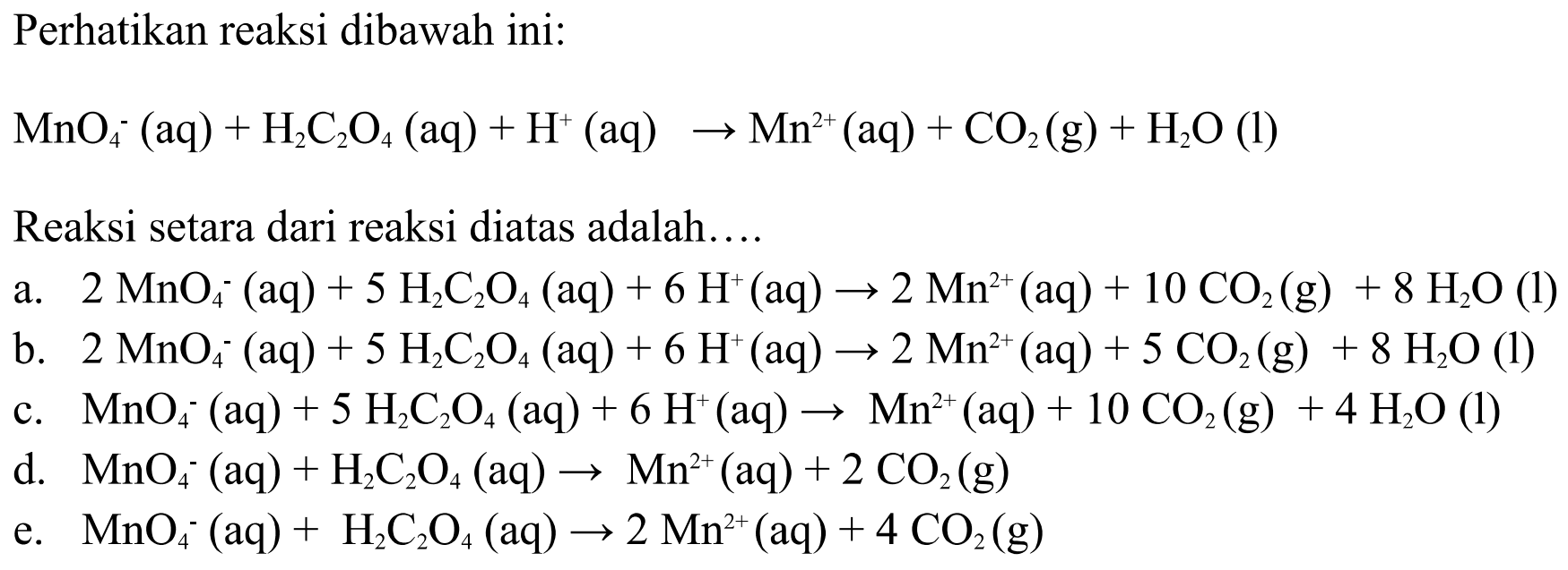 Perhatikan reaksi dibawah ini: 
MnO4^- (aq) + H2C2O4 (aq) + H^+ (aq) -> Mn^(2+) (aq) + CO2 (g) + H2O (I) 
Reaksi setara dari reaksi diatas adalah 
a. 2 MnO4^- (aq) + 5 H2C2O4 (aq) + 6 H^+ (aq) -> 2 Mn^(2+) (aq) + 10 CO2 (g) + 8 H2O (I) 
b. 2 MnO4^- (aq) + 5 H2C2O4 (aq) + 6 H^+ (aq) -> 2 Mn^(2+) (aq) + 5 CO2 (g) + 8 H2O (I)  
c. MnO4^- (aq) + 5 H2C2O4 (aq) + 6 H^+ (aq) -> Mn^(2+) (aq) + 10 CO2 (g) + 4 H2O (I) 
d. MnO4^- (aq) + H2C2O4 (aq) -> Mn^(2+) (aq) + 2 CO2 (g) 
e. MnO4^- (aq) + H2C2O4 (aq) -> 2 Mn^(2+) (aq) + 4 CO2 (g) 