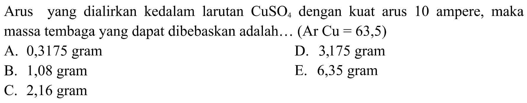 Arus yang dialirkan kedalam larutan  CuSO4  dengan kuat arus 10 ampere, maka massa tembaga yang dapat dibebaskan adalah...  (Ar Cu=63,5) 