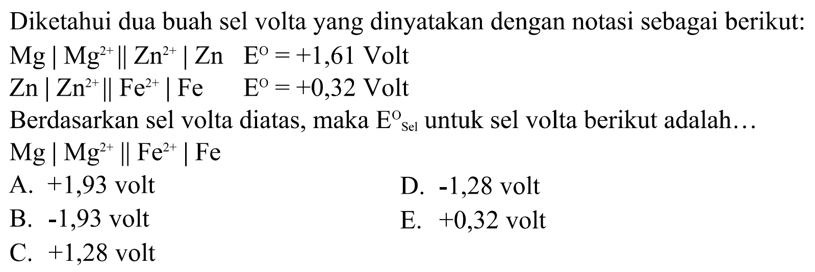 Diketahui dua buah sel volta yang dinyatakan dengan notasi sebagai berikut: Mg|Mg^2+ || Zn^2+| Zn E=+1,61 Volt Zn|Zn^2+ || Fe^2+| Fe E=+0,32 Volt Berdasarkan sel volta diatas, maka E sel ^o untuk sel volta berikut adalah... 