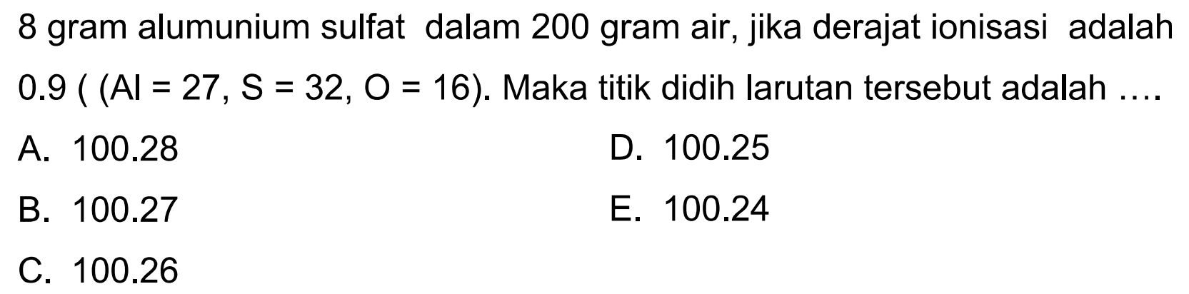 8 gram alumunium sulfat dalam 200 gram air, jika derajat ionisasi adalah 0.9 ( Al = 27 , S = 32, O = 16). Maka titik didih larutan tersebut adalah