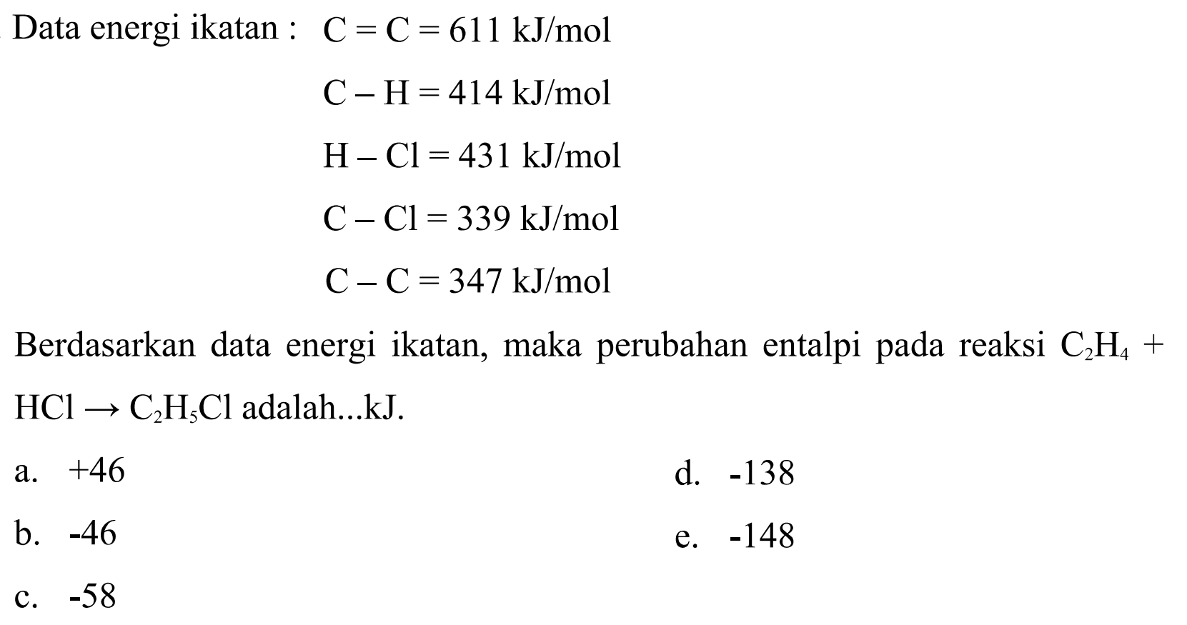 Data energi ikatan :  C=C=611 kJ/mol C-H=414 kJ/mol H-Cl=431 kJ/mol C-Cl=339 kJ/mol C-C=347 kJ/molBerdasarkan data energi ikatan, maka perubahan entalpi pada reaksi C2H4+HCl->C2H5Cl adalah...kJ. 