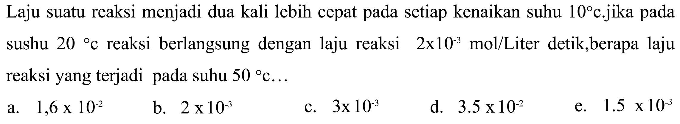 Laju suatu reaksi menjadi dua kali lebih cepat pada setiap kenaikan suhu  10 c . jika  pada sushu  20 c  reaksi berlangsung dengan laju reaksi  2x10^(-3) mol/Liter detik, berapa laju reaksi yang terjadi pada suhu  50 c ... 