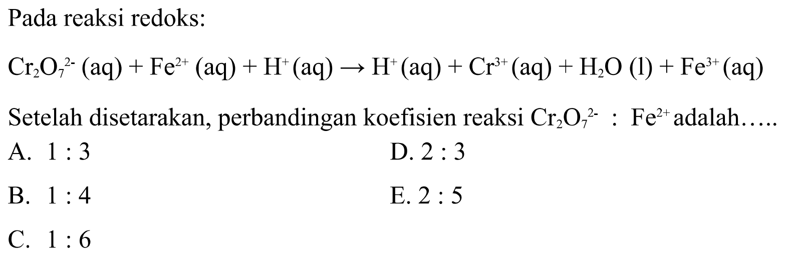 Pada reaksi redoks:
Cr2O7^(2-) (aq)+Fe^(2+) (aq)+H^+ (aq) -> H^+ (aq)+Cr^(3+) (aq)+H2O (l)+Fe^(3+) (aq) 
Setelah disetarakan, perbandingan koefisien reaksi  Cr2O7^(2-): Fe^(2+)  adalah.....
