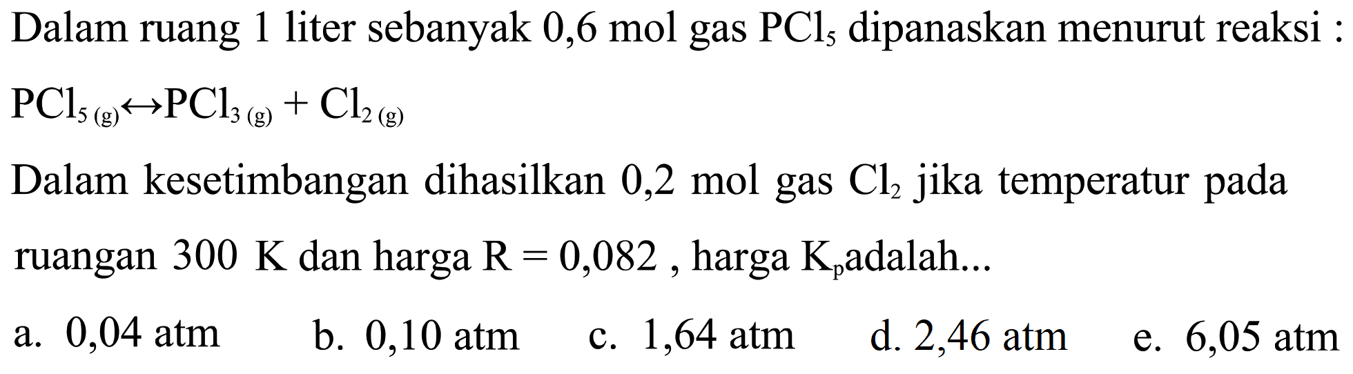 Dalam ruang 1 liter sebanyak 0,6 mol gas PCl5 dipanaskan menurut reaksi: PCl5(g) <=> PCl3(g) + Cl2(g) Dalam kesetimbangan dihasilkan 0,2 mol gas Cl2 jika temperatur pada ruangan 300 K dan harga R=0,082, harga Kp adalah... 