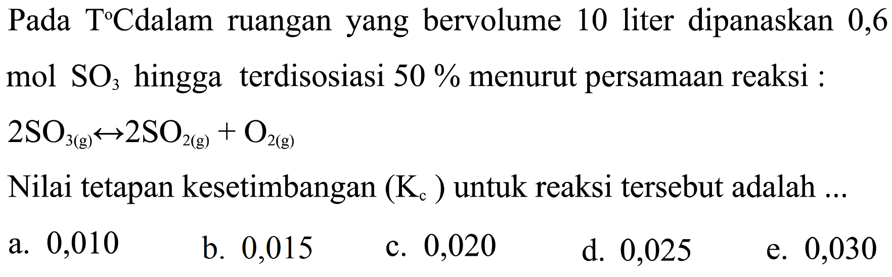 Pada TC dalam ruangan yang bervolume 10 liter dipanaskan 0,6 mol SO3  hingga terdisosiasi 50% menurut persamaan reaksi: 2SO3 (g) <=> 2SO2 (g)+O2 (g) Nilai tetapan kesetimbangan (Kc) untuk reaksi tersebut adalah ...