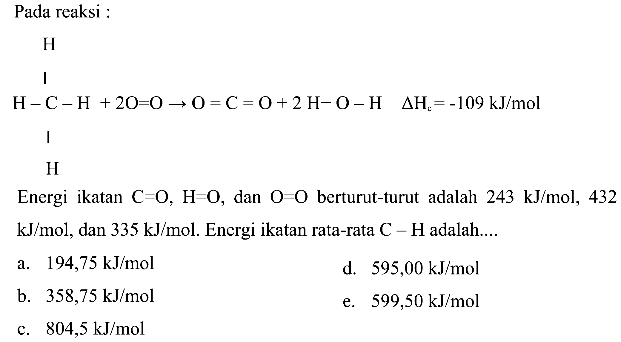 Pada reaksi :      H       | H - C - H + 2O = O -> O = C = O + 2H - O - H delta Hc=-109 kJ/mol       |       H Energi ikatan C=O, H=O, dan O=O berturut-turut adalah 243 kJ/mol, 432 kJ/mol, dan 335 kJ/mol. Energi ikatan rata-rata C-H adalah.... 