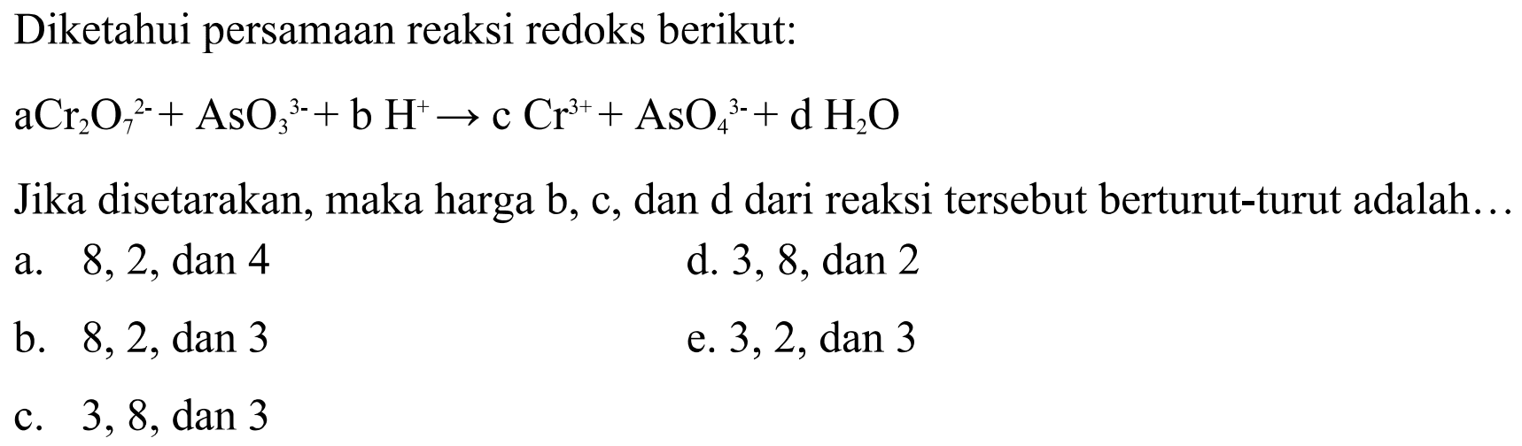 Diketahui persamaan reaksi redoks berikut: aCr2O7^(2-) + AsO3^(3-)+ b H^+ -> c Cr^(3+) + AsO4^(3-) + d H2O Jika disetarakan, maka harga b, c, dan d dari reaksi tersebut berturut-turut adalah ... a. 8, 2, dan 4 d. 3, 8, dan 2 b. 8, 2, dan 3 e. 3, 2, dan 3 e. 3, 8, dan 3