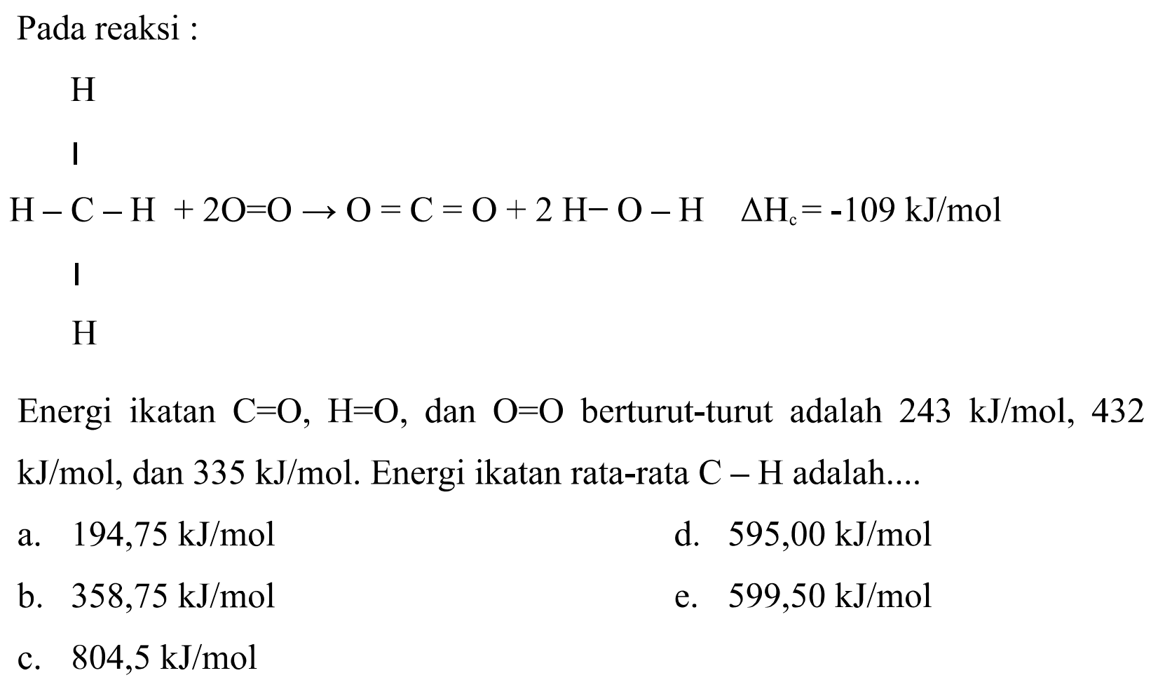 Pada reaksi :Energi ikatan  C=O, H=O , dan  O=O  berturut-turut adalah  243 kJ/mol, 432 kJ/mol , dan  335 kJ/mol . Energi ikatan rata-rata  C-H  adalah....