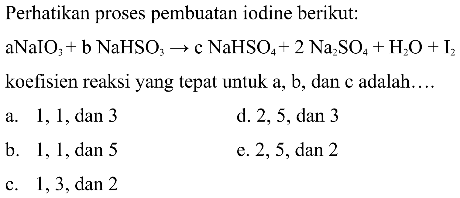 Perhatikan proses pembuatan iodine berikut: a NaIO3 + b NaHSO3 -> c NaHSO4 + 2 Na2SO4 + H2O + I2  koefisien reaksi yang tepat untuk a, b, dan c adalah