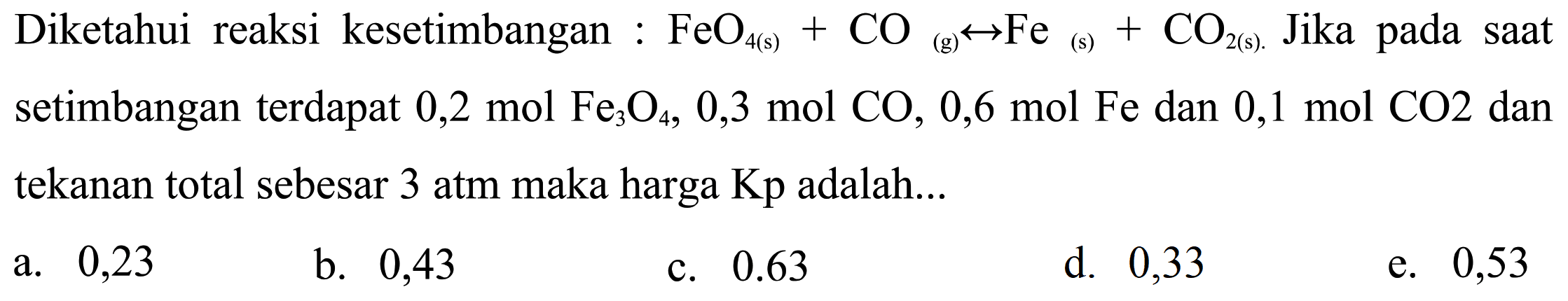 Diketahui reaksi kesetimbangan : FeO4(s)+CO(g) <-> Fe(s)+CO2(s) Jika pada saat setimbangan terdapat 0,2 mol Fe3O4, 0,3 mol CO, 0,6 mol Fe dan 0,1 mol CO2 dan tekanan total sebesar 3 atm maka harga Kp adalah...