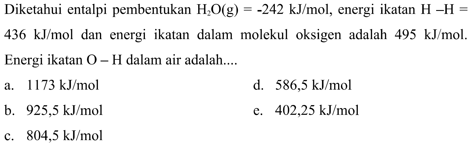 Diketahui entalpi pembentukan H2O (g) = -242 kJ/mol, energi ikatan H - H = 436 kJ/mol dan   energi ikatan dalam molekul  oksigen adalah 495 kJ/mol. Energi ikatan O - H dalam air adalah